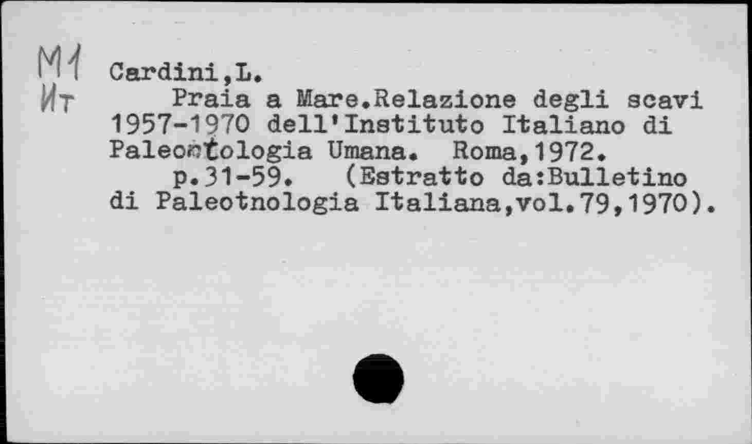 ﻿M-l
Ит
Cardini,L.
Praia a Mare.Relazione degli scavi 1957-1970 dell’Institutо Italiano di Paléontologie Umana. Roma,1972.
p.31-59. (Estratto da:Bulletino di Paleotnologia Italians,vol,79,1970).